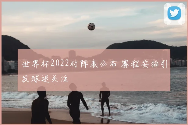 世界杯2022对阵表公布 赛程安排引发球迷关注